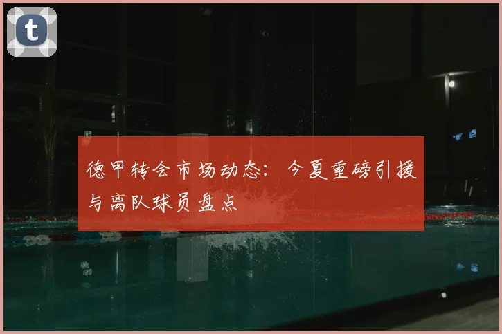 德甲转会市场动态:今夏重磅引援与离队球员盘点