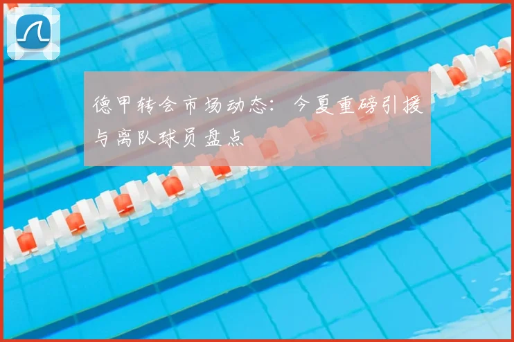 德甲转会市场动态：今夏重磅引援与离队球员盘点