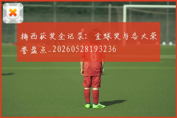 梅西获奖全记录:金球奖与各大荣誉盘点_20260528193236